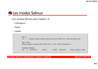 24/12/2015
242
Formation Red Hat, Administration Système II (RH134) alphorm.com™©
Les modes Selinux
• Les context SELinux avec l’option –Z
Utilisateurs
Roles
Labels
#ls- Z
-rw-------. 1 system_u:object_r:admin_home_t:s0 root root 1558 23 nov. 09:56 anaconda-ks.cfg
#ps -auxZ
system_u:system_r:sshd_t:s0-s0:c0.c1023 root Ss 11:19 0:00 /usr/sbin/sshd -D
#netstat –Zatunp
tcp 0 0 0.0.0.0:22 0.0.0.0:* LISTEN 1356/sshd system_u:system_r:sshd_t
 