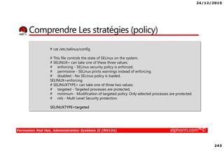 24/12/2015
243
Formation Red Hat, Administration Système II (RH134) alphorm.com™©
Comprendre Les stratégies (policy)
# cat /etc/selinux/config
# This file controls the state of SELinux on the system.
# SELINUX= can take one of these three values:
# enforcing - SELinux security policy is enforced.
# permissive - SELinux prints warnings instead of enforcing.
# disabled - No SELinux policy is loaded.
SELINUX=enforcing
# SELINUXTYPE= can take one of three two values:
# targeted - Targeted processes are protected,
# minimum - Modification of targeted policy. Only selected processes are protected.
# mls - Multi Level Security protection.
SELINUXTYPE=targeted
 