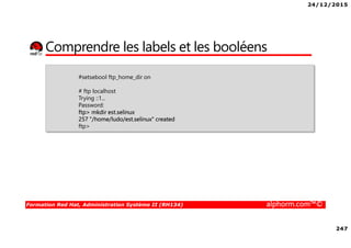 24/12/2015
247
Formation Red Hat, Administration Système II (RH134) alphorm.com™©
Comprendre les labels et les booléens
#setsebool ftp_home_dir on
# ftp localhost
Trying ::1...
Password:
ftp> mkdir est.selinux
257 "/home/ludo/est.selinux" created
ftp>
 