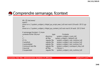 24/12/2015
248
Formation Red Hat, Administration Système II (RH134) alphorm.com™©
Comprendre semanage, fcontext
#ls -Zl /var/www/
total 0
drwxr-xr-x. 2 system_u:object_r:httpd_sys_script_exec_t:s0 root root 6 24 août 20:12 cgi-
bin
drwxr-xr-x. 2 system_u:object_r:httpd_sys_content_t:s0 root root 6 24 août 20:12 html
# semanage fcontext -l | more
contexte fichier SELinux type Contexte
/ directory system_u:object_r:root_t:s0
/.* all files system_u:object_r:default_t:s0
/[^/]+ regular file system_u:object_r:etc_runtime_t:s0
/.autofsck regular file system_u:object_r:etc_runtime_t:s0
/.autorelabel regular file system_u:object_r:etc_runtime_t:s0
/.ismount-test-file regular file system_u:object_r:sosreport_tmp_t:s0
/.journal all files <<None>>
/.suspended regular file system_u:object_r:etc_runtime_t:s0
 