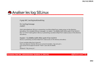 24/12/2015
252
Formation Red Hat, Administration Système II (RH134) alphorm.com™©
Analiser les log SELinux
# grep AVC /var/log/audit/audit.log
#vi /var/log/message
/sealert
client setroubleshoot: SELinux is preventing /usr/sbin/vsftpd from create access on the directory
test.selinux. For complete SELinux messages. run sealert -l bc38489e-bd09-495d-aed4-013ec1e22414
Dec 8 11:47:37 client python: SELinux is preventing /usr/sbin/vsftpd from create access on the directory
test.selinux.
#sealert -l bc38489e-bd09-495d-aed4-013ec1e22414
SELinux is preventing /usr/sbin/vsftpd from create access on the directory test.selinux.
If vous souhaitez allow ftp to home dir
Then vous devez en informer SELinux en activant le booléen « ftp_home_dir ».
Vous pouvez lire la page de manuel « None » pour plus de détails.
Do
setsebool -P ftp_home_dir 1
 