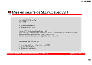 24/12/2015
253
Formation Red Hat, Administration Système II (RH134) alphorm.com™©
Mise en oeuvre de SELinux avec SSH
#vi /etc/ssh/sshd_config
Port 8888
# systemctl restart sshd
# systemctl status sshd
#grep AVC /var/log/audit/audit.log | tail -1
type=AVC msg=audit(1449574323.517:393): avc: denied { name_bind } for pid=2844 comm="sshd"
src=8888 scontext=system_u:system_r:sshd_t:s0-s0:c0.c1023
tcontext=system_u:object_r:unreserved_port_t:s0 tclass=tcp_socket
#semanage port -l | grep ssh
# semanage port -a -t ssh_port_t -p tcp 9998
# systemctl restart sshd
# systemctl is-active sshd
 