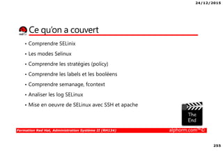 24/12/2015
255
Formation Red Hat, Administration Système II (RH134) alphorm.com™©
Ce qu’on a couvert
• Comprendre SELinix
• Les modes Selinux
• Comprendre les stratégies (policy)
• Comprendre les labels et les booléens
• Comprendre semanage, fcontext
• Analiser les log SELinux
• Mise en oeuvre de SELinux avec SSH et apache
 