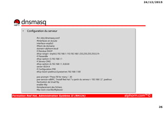 24/12/2015
26
Formation Red Hat, Administration Système II (RH134) alphorm.com™©
dnsmasq
• Configuration du serveur
#vi /etc/dnsmasq.conf
#Interfaces en écoute
interface=enp0s3
#Nom de domaine
domain=alphorm.local
# Étendue DHCP
dhcp-range= enp0s3,192.168.1.110,192.168.1.253,255.255.255.0,1h
# Passerelle
dhcp-option=3,192.168.1.1
# Serveur DNS
dhcp-option=6,192.168.1.1, 8.8.8.8
server=8.8.4.4
# Configuration PXE
dhcp-boot=pxelinux.0,pxeserver,192.168.1.100
pxe-prompt="Press F8 for menu.", 30
pxe-service=x86PC, "Install Red hat 7 a partir du serveur r 192.168.1.2", pxelinux
#activation de trivail ftp
enable-tftp
#emplacement des fichiers
tftp-root=/var/lib/tftpboot/
 