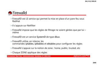 24/12/2015
260
Formation Red Hat, Administration Système II (RH134) alphorm.com™©
Firewalld
• FirewallD est LE service qui permet la mise en place d’un pare-feu sous
RedHat
• Il s’appuie sur Netfilter
• Firewalld impose que les règles de filtrage ne soient gérées que par lui –
même
• FirewallD est un service SystemD de type dbus
• FirewallD utilise, en interne, les
commandes iptables, ip6tables et ebtables pour configurer les règles
• Firewalld s’appuie sur la notion de zone : home, public, trusted, etc
• Chaque ZONE applique des règles
 