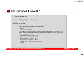 24/12/2015
268
Formation Red Hat, Administration Système II (RH134) alphorm.com™©
Les services Firewalld
• Lister les services xml
#ls /usr/lib/firewalld/services
• Modifier un service
# vi /usr/lib/firewalld/services/samba.xml
<service>
<short>Samba</short>
<description>This option allows you to access and participate in Windows file and
printer sharing networks. You need the samba package installed for this option to be
useful.</description>
<port protocol="udp" port="137"/>
<port protocol="udp" port="138"/>
<port protocol="tcp" port="139"/>
<port protocol="tcp" port="445"/>
<module name="nf_conntrack_netbios_ns"/>
</service>
 