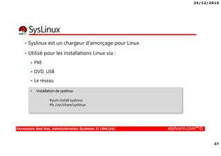 24/12/2015
27
Formation Red Hat, Administration Système II (RH134) alphorm.com™©
SysLinux
• Syslinux est un chargeur d’amorçage pour Linux
• Utilisé pour les installations Linux via :
PXE
DVD, USB
Le réseau
• Installation de syslinux
#yum install syslinux
#ls /usr/share/syslinux
 