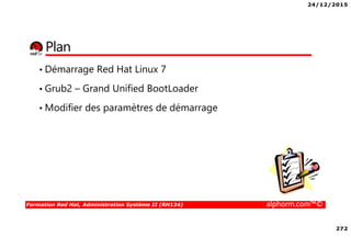 24/12/2015
272
Formation Red Hat, Administration Système II (RH134) alphorm.com™©
Plan
• Démarrage Red Hat Linux 7
• Grub2 – Grand Unified BootLoader
• Modifier des paramètres de démarrage
 