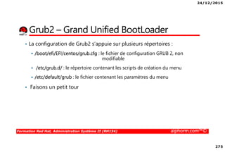 24/12/2015
275
Formation Red Hat, Administration Système II (RH134) alphorm.com™©
Grub2 – Grand Unified BootLoader
• La configuration de Grub2 s’appuie sur plusieurs répertoires :
/boot/efi/EFI/centos/grub.cfg : le fichier de configuration GRUB 2, non
modifiable
/etc/grub.d/ : le répertoire contenant les scripts de création du menu
/etc/default/grub : le fichier contenant les paramètres du menu
• Faisons un petit tour
 