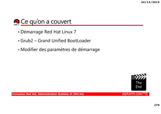 24/12/2015
279
Formation Red Hat, Administration Système II (RH134) alphorm.com™©
Ce qu’on a couvert
• Démarrage Red Hat Linux 7
• Grub2 – Grand Unified BootLoader
• Modifier des paramètres de démarrage
 