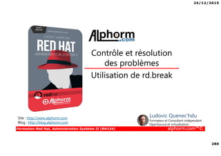 24/12/2015
280
Formation Red Hat, Administration Système II (RH134) alphorm.com™©
Utilisation de rd.break
Contrôle et résolution
des problèmes
Site : http://www.alphorm.com
Blog : http://blog.alphorm.com
Ludovic Quenec'hdu
Formateur et Consultant indépendant
OpenSource et virtualisation
 