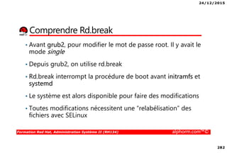 24/12/2015
282
Formation Red Hat, Administration Système II (RH134) alphorm.com™©
Comprendre Rd.break
• Avant grub2, pour modifier le mot de passe root. Il y avait le
mode single
• Depuis grub2, on utilise rd.break
• Rd.break interrompt la procédure de boot avant initramfs et
systemd
• Le système est alors disponible pour faire des modifications
• Toutes modifications nécessitent une “relabélisation” des
fichiers avec SELinux
 