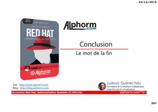24/12/2015
287
Formation Red Hat, Administration Système II (RH134) alphorm.com™©
Le mot de la fin
Conclusion
Site : http://www.alphorm.com
Blog : http://blog.alphorm.com
Ludovic Quenec'hdu
Formateur et Consultant indépendant
OpenSource et virtualisation
 
