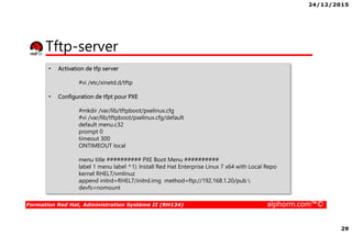 24/12/2015
29
Formation Red Hat, Administration Système II (RH134) alphorm.com™©
Tftp-server
• Activation de tfp server
#vi /etc/xinetd.d/tftp
• Configuration de tfpt pour PXE
#mkdir /var/lib/tftpboot/pxelinux.cfg
#vi /var/lib/tftpboot/pxelinux.cfg/default
default menu.c32
prompt 0
timeout 300
ONTIMEOUT local
menu title ########## PXE Boot Menu ##########
label 1 menu label ^1) Install Red Hat Enterprise Linux 7 x64 with Local Repo
kernel RHEL7/vmlinuz
append initrd=RHEL7/initrd.img method=ftp://192.168.1.20/pub 
devfs=nomount
 
