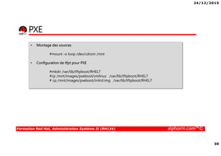 24/12/2015
30
Formation Red Hat, Administration Système II (RH134) alphorm.com™©
PXE
• Montage des sources
#mount -o loop /dev/cdrom /mnt
• Configuration de tfpt pour PXE
#mkdir /var/lib/tftpboot/RHEL7
#cp /mnt/images/pxeboot/vmlinuz /var/lib/tftpboot/RHEL7
# cp /mnt/images/pxeboot/initrd.img /var/lib/tftpboot/RHEL7
 