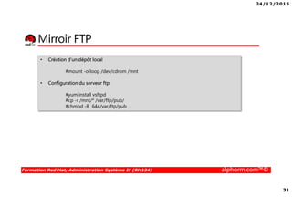 24/12/2015
31
Formation Red Hat, Administration Système II (RH134) alphorm.com™©
Mirroir FTP
• Création d’un dépôt local
#mount -o loop /dev/cdrom /mnt
• Configuration du serveur ftp
#yum install vsftpd
#cp -r /mnt/* /var/ftp/pub/
#chmod -R 644/var/ftp/pub
 