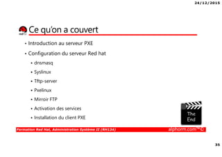 24/12/2015
35
Formation Red Hat, Administration Système II (RH134) alphorm.com™©
Ce qu’on a couvert
• Introduction au serveur PXE
• Configuration du serveur Red hat
dnsmasq
Syslinux
Tftp-server
Pxelinux
Mirroir FTP
Activation des services
Installation du client PXE
 