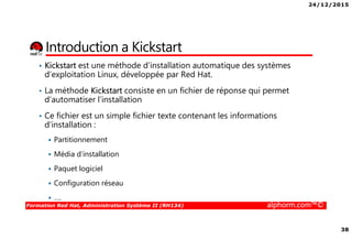24/12/2015
38
Formation Red Hat, Administration Système II (RH134) alphorm.com™©
Introduction a Kickstart
• Kickstart est une méthode d’installation automatique des systèmes
d’exploitation Linux, développée par Red Hat.
• La méthode Kickstart consiste en un fichier de réponse qui permet
d’automatiser l’installation
• Ce fichier est un simple fichier texte contenant les informations
d’installation :
Partitionnement
Média d’installation
Paquet logiciel
Configuration réseau
….
 