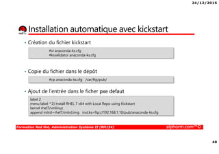 24/12/2015
40
Formation Red Hat, Administration Système II (RH134) alphorm.com™©
Installation automatique avec kickstart
• Création du fichier kickstart
• Copie du fichier dans le dépôt
• Ajout de l’entrée dans le ficher pxe defaut
#vi anaconda-ks.cfg
#ksvalidator anaconda-ks.cfg
#cp anaconda-ks.cfg /var/ftp/pub/
label 2
menu label ^2) Install RHEL 7 x64 with Local Repo using Kickstart
kernel rhel7/vmlinuz
append initrd=rhel7/initrd.img inst.ks=ftp://192.168.1.10/pub/anaconda-ks.cfg
 