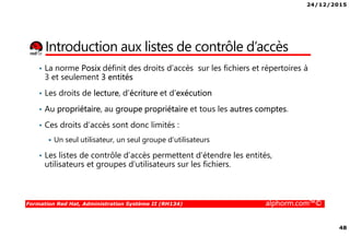 24/12/2015
48
Formation Red Hat, Administration Système II (RH134) alphorm.com™©
Introduction aux listes de contrôle d’accès
• La norme Posix définit des droits d’accès sur les fichiers et répertoires à
3 et seulement 3 entités
• Les droits de lecture, d’écriture et d’exécution
• Au propriétaire, au groupe propriétaire et tous les autres comptes.
• Ces droits d’accès sont donc limités :
Un seul utilisateur, un seul groupe d’utilisateurs
• Les listes de contrôle d’accès permettent d’étendre les entités,
utilisateurs et groupes d’utilisateurs sur les fichiers.
 