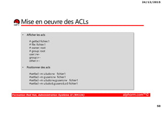 24/12/2015
50
Formation Red Hat, Administration Système II (RH134) alphorm.com™©
Mise en oeuvre des ACLs
• Afficher les acls
# getfacl fichier.1
# file: fichier.1
# owner: root
# group: root
user::rw-
group::r--
other::r--
• Positionner des acls
#setfacl –m u:ludo:rw fichier1
#setfacl –m g:users:rw fichier1
#setfacl –m u:ludo:rw,g:users:rw fichier1
#setfacl –m u:ludo:6,g:users:6,o:0 fichier1
 