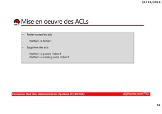 24/12/2015
51
Formation Red Hat, Administration Système II (RH134) alphorm.com™©
Mise en oeuvre des ACLs
• Retirer toutes les acls
#setfacl –b fichier1
• Supprime des acls
#setfacl –x g:users fichier1
#setfacl –x u:ludo,g:users fichier1
 