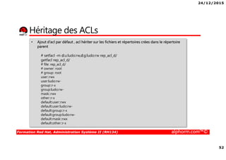 24/12/2015
52
Formation Red Hat, Administration Système II (RH134) alphorm.com™©
Héritage des ACLs
• Ajout d’acl par défaut , acl hériter sur les fichiers et répertoires crées dans le répertoire
parent
# setfacl -m d:u:ludo:rw,d:g:ludo:rw rep_acl_d/
getfacl rep_acl_d/
# file: rep_acl_d/
# owner: root
# group: root
user::rwx
user:ludo:rw-
group::r-x
group:ludo:rw-
mask::rwx
other::r-x
default:user::rwx
default:user:ludo:rw-
default:group::r-x
default:group:ludo:rw-
default:mask::rwx
default:other::r-x
 