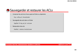 24/12/2015
53
Formation Red Hat, Administration Système II (RH134) alphorm.com™©
Sauvegarder et restaurer les ACLs
• Conserver les acls lors d’une copie du fichier ou répertoire
#cp –a file_acl /home/ludo/
• Sauvegarde des acls dans un fichier
#getfacl -R rep_acl_d/ >acl.save
• Restauration des acls
#setfacl --restore /root/acl.save
 