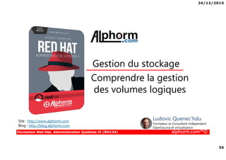 24/12/2015
55
Formation Red Hat, Administration Système II (RH134) alphorm.com™©
Comprendre la gestion
des volumes logiques
Gestion du stockage
Site : http://www.alphorm.com
Blog : http://blog.alphorm.com
Ludovic Quenec'hdu
Formateur et Consultant indépendant
OpenSource et virtualisation
 