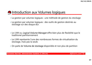 24/12/2015
57
Formation Red Hat, Administration Système II (RH134) alphorm.com™©
Introduction aux Volumes logiques
• La gestion par volumes logiques : une méthode de gestion du stockage
• La gestion par volumes logiques : des outils de gestion destinés au
stockage sur des disque dur.
• Le LVM ou Logical Volume Manager offre bien plus de flexibilité que le
traditionel partitionnement
• Le LVM représente l'une des nombreuses formes de virtualisation du
stockage, mais pas la seule.
• On parle de Volume de stockage disponible et non plus de partition
 