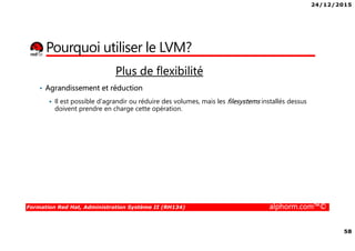 24/12/2015
58
Formation Red Hat, Administration Système II (RH134) alphorm.com™©
Pourquoi utiliser le LVM?
Plus de flexibilité
• Agrandissement et réduction
Il est possible d'agrandir ou réduire des volumes, mais les filesystems installés dessus
doivent prendre en charge cette opération.
 