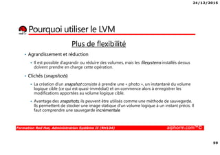 24/12/2015
59
Formation Red Hat, Administration Système II (RH134) alphorm.com™©
Pourquoi utiliser le LVM
Plus de flexibilité
• Agrandissement et réduction
Il est possible d'agrandir ou réduire des volumes, mais les filesystems installés dessus
doivent prendre en charge cette opération.
• Clichés (snapshots)
La création d'un snapshot consiste à prendre une « photo », un instantané du volume
logique cible (ce qui est quasi-immédiat) et on commence alors à enregistrer les
modifications apportées au volume logique cible.
Avantage des snapshots, ils peuvent être utilisés comme une méthode de sauvegarde.
Ils permettent de stocker une image statique d'un volume logique à un instant précis. Il
faut comprendre une sauvegarde incrémentale
 
