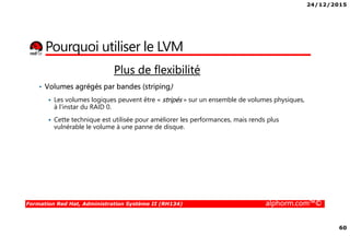 24/12/2015
60
Formation Red Hat, Administration Système II (RH134) alphorm.com™©
Plus de flexibilité
• Volumes agrégés par bandes (striping)
Les volumes logiques peuvent être « stripés » sur un ensemble de volumes physiques,
à l'instar du RAID 0.
Cette technique est utilisée pour améliorer les performances, mais rends plus
vulnérable le volume à une panne de disque.
Pourquoi utiliser le LVM
 