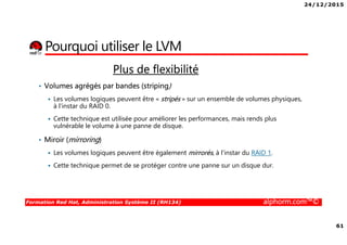 24/12/2015
61
Formation Red Hat, Administration Système II (RH134) alphorm.com™©
Plus de flexibilité
• Volumes agrégés par bandes (striping)
Les volumes logiques peuvent être « stripés » sur un ensemble de volumes physiques,
à l'instar du RAID 0.
Cette technique est utilisée pour améliorer les performances, mais rends plus
vulnérable le volume à une panne de disque.
• Miroir (mirroring)
Les volumes logiques peuvent être également mirrorés, à l'instar du RAID 1.
Cette technique permet de se protéger contre une panne sur un disque dur.
Pourquoi utiliser le LVM
 