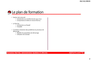 24/12/2015
7
Formation Red Hat, Administration Système II (RH134) alphorm.com™©
Le plan de formation
• Gestion de la sécurité
• Introduction au contrôle d’accès sous Linux
• Comprendre et mettre en oeuvre SELinux
• Le Pare feu
• Introduction au firewall
• Firewalld
• Contrôle et résolution des problèmes du processus de
démarrage
• Modifier les paramètres de démarrage
• Utilisation de rd.break
 