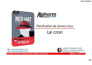 24/12/2015
94
Formation Red Hat, Administration Système II (RH134) alphorm.com™©
Le cron
Planification de tâches Linux
Site : http://www.alphorm.com
Blog : http://blog.alphorm.com
Ludovic Quenec'hdu
Formateur et Consultant indépendant
OpenSource et virtualisation
 