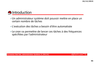 24/12/2015
96
Formation Red Hat, Administration Système II (RH134) alphorm.com™©
Introduction
• Un administrateur système doit pouvoir mettre en place un
certain nombre de tâches
• L’exécution des tâches a besoin d’être automatisée
• Le cron va permettre de lancer ces tâches à des fréquences
spécifiées par l’administrateur
 