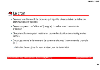 24/12/2015
97
Formation Red Hat, Administration Système II (RH134) alphorm.com™©
Le cron
• Cron est un diminutif de crontab qui signifie chrono table ou table de
planification en français
• Cron comprend un “démon” (dragon) crond et une commande
d’édition
• Chaque utilisateur peut mettre en œuvre l’exécution automatique des
tâches.
• On programme le lancement de commande avec la commande crontab
en :
Minutes, heures, jour du mois, mois et jour de la semaine
 