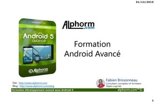31/12/2015
1
Formation Développement avancé sous Android 5 alphorm.com™©
Site : http://www.alphorm.com
Blog : http://www.alphorm.com/blog
Formation
Android Avancé
Fabien Brissonneau
Consultant, concepteur et formateur
Objets Logiciels
 
