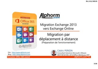 31/12/2015
116
Formation Office 365 avancé alphorm.com™©
Site : http://www.alphorm.com
Blog : http://blog.alphorm.com
Cédric PERION
Consultant Solutions Microsoft, VMware
MCP, MCSA Win 2012/Office 365/Azure, VCP
Migration par
déplacement à distance
(Préparation de l'environnement)
Migration Exchange 2013
vers Exchange Online
 