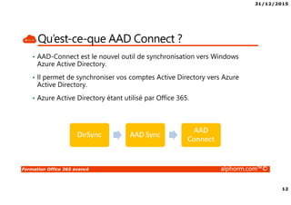 31/12/2015
12
Formation Office 365 avancé alphorm.com™©
Qu’est-ce-que AAD Connect ?
• AAD-Connect est le nouvel outil de synchronisation vers Windows
Azure Active Directory.
• Il permet de synchroniser vos comptes Active Directory vers Azure
Active Directory.
• Azure Active Directory étant utilisé par Office 365.
 