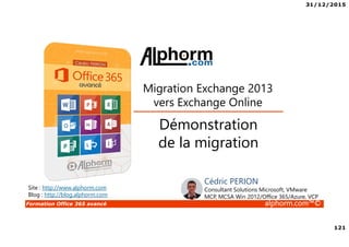 31/12/2015
121
Formation Office 365 avancé alphorm.com™©
Site : http://www.alphorm.com
Blog : http://blog.alphorm.com
Cédric PERION
Consultant Solutions Microsoft, VMware
MCP, MCSA Win 2012/Office 365/Azure, VCP
Démonstration
de la migration
Migration Exchange 2013
vers Exchange Online
 