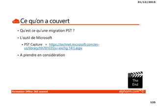 31/12/2015
135
Formation Office 365 avancé alphorm.com™©
Ce qu’on a couvert
• Qu’est ce qu’une migration PST ?
• L’outil de Microsoft
PST Capture = https://technet.microsoft.com/en-
us/library/hh781035(v=exchg.141).aspx
• A prendre en considération
 