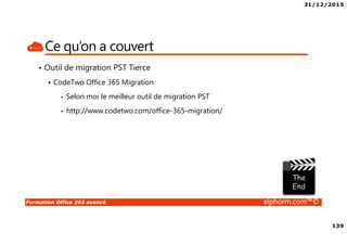 31/12/2015
139
Formation Office 365 avancé alphorm.com™©
Ce qu’on a couvert
• Outil de migration PST Tierce
CodeTwo Office 365 Migration
• Selon moi le meilleur outil de migration PST
• http://www.codetwo.com/office-365-migration/
 