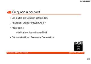 31/12/2015
146
Formation Office 365 avancé alphorm.com™©
Ce qu’on a couvert
• Les outils de Gestion Office 365
• Pourquoi utiliser PowerShell ?
• Prérequis :
• Utilisation Azure PowerShell
• Démonstration : Première Connexion
 
