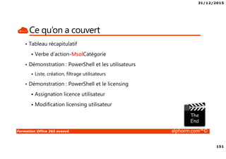 31/12/2015
151
Formation Office 365 avancé alphorm.com™©
Ce qu’on a couvert
• Tableau récapitulatif
Verbe d’action-MsolCatégorie
• Démonstration : PowerShell et les utilisateurs
Liste, création, filtrage utilisateurs
• Démonstration : PowerShell et le licensing
Assignation licence utilisateur
Modification licensing utilisateur
 