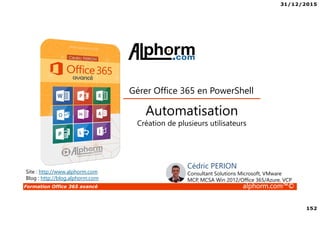 31/12/2015
152
Formation Office 365 avancé alphorm.com™©
Site : http://www.alphorm.com
Blog : http://blog.alphorm.com
Cédric PERION
Consultant Solutions Microsoft, VMware
MCP, MCSA Win 2012/Office 365/Azure, VCP
Automatisation
Création de plusieurs utilisateurs
Gérer Office 365 en PowerShell
 