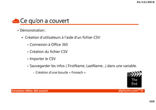 31/12/2015
155
Formation Office 365 avancé alphorm.com™©
Ce qu’on a couvert
• Démonstration :
Création d’utilisateurs à l’aide d’un fichier CSV
• Connexion à Office 365
• Création du fichier CSV
• Importer le CSV
• Sauvegarder les infos ( FirstName, LastName…) dans une variable.
- Création d’une boucle « Foreach »
 
