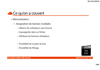 31/12/2015
159
Formation Office 365 avancé alphorm.com™©
Ce qu’on a couvert
• Démonstration :
Assignation de licences multiples
• Obtenir les utilisateurs sans licence
• Sauvegarder dans un fichier
• Attribuer les licences utilisateurs
• Possibilité de scripter le tout.
• Possibilité de filtrage.
 