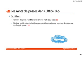 31/12/2015
162
Formation Office 365 avancé alphorm.com™©
Les mots de passes dans Office 365
• Par défaut :
Nombre de jours avant l'expiration des mots de passe : 90
Délai de notification de l'utilisateur avant l'expiration de son mot de passe, en
nombre de jours : 14
 